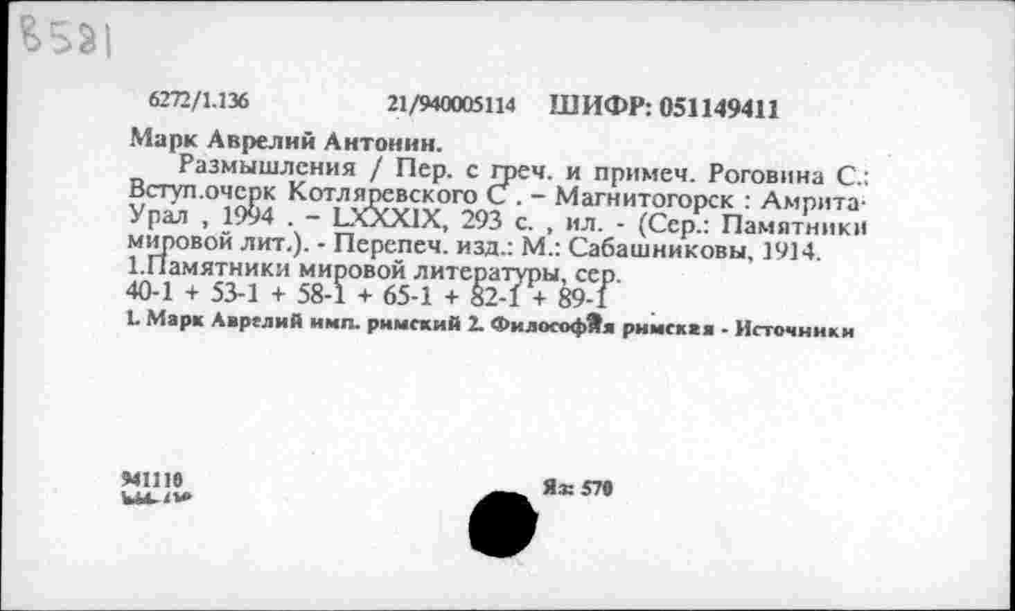 ﻿^5^1
6272/1.136	21/940005114 ШИФР: 051149411
Марк Аврелий Антонин.
Размышления / Пер. с грея, и примеч. Роговина С.: Вступ.очерк Котляревского С . - Магнитогорск : Амрита-Урал , 1994 . - ЁХХХ1Х, 293 с. , ил. - (Сер.: Памятники мировой лит.). - Перепеч. изд.: М.: Сабашниковы, 1914. 1.Памятники мировой литературы, сер 40-1 + 53-1 + 58-1 + 65-1 + 82-1 + 89-1
1. Марк Аврелий и мп. римский 2. Философ*« римскаа - Источники
МНЮ
Ы4./м>
Ях 570